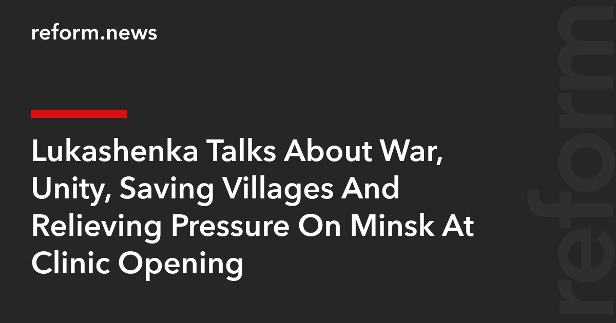 Lukashenka Talks About War, Unity, Saving Villages And Relieving Pressure On Minsk At Clinic Opening