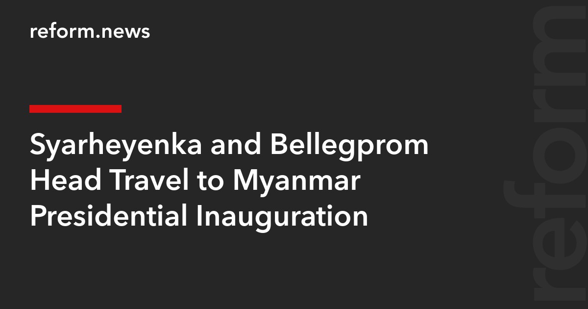Syarheyenka and Bellegprom Head Travel to Myanmar Presidential Inauguration