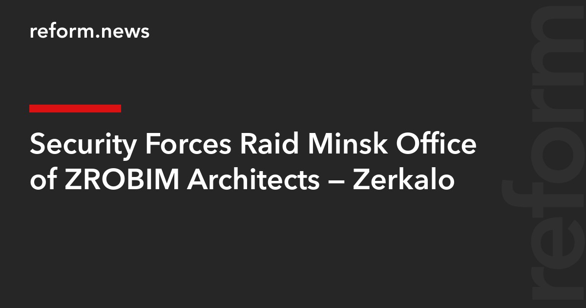 Security Forces Raid Minsk Office of ZROBIM Architects – Zerkalo