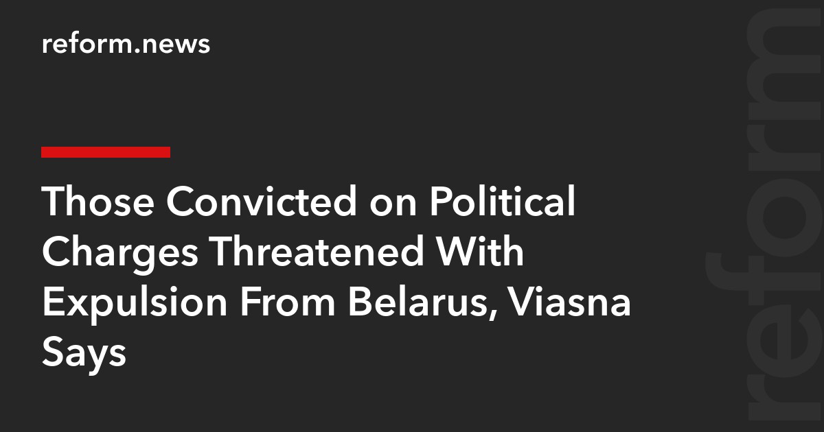 Those Convicted on Political Charges Threatened With Expulsion From Belarus, Viasna Says
