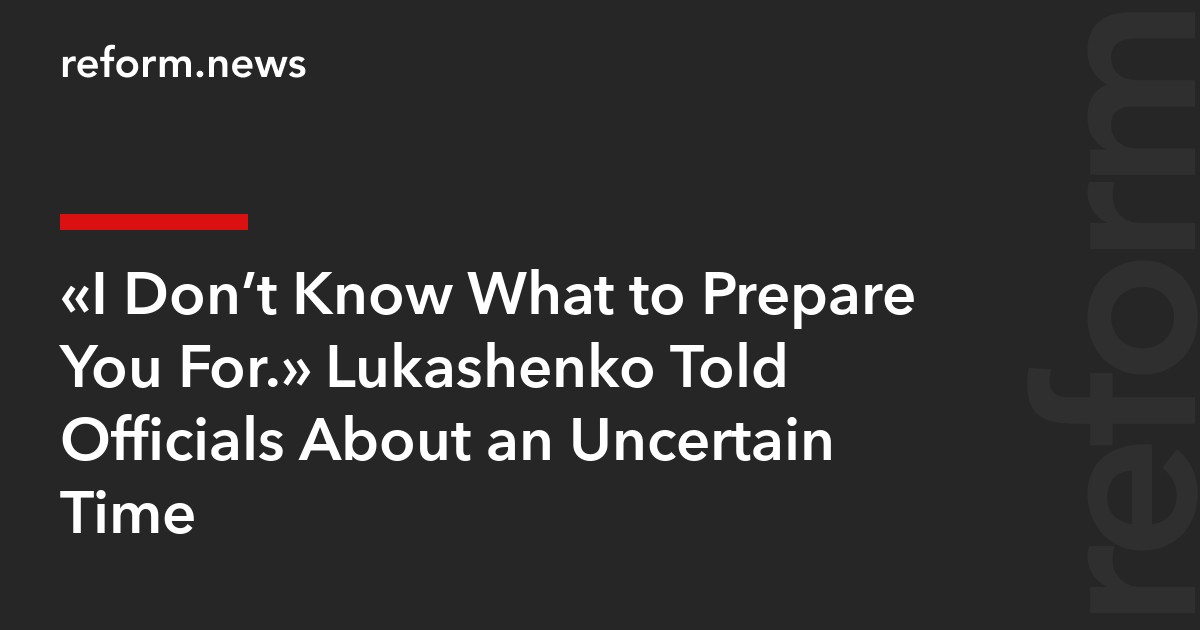 “I Don’t Know What to Prepare You For.” Lukashenko Told Officials About an Uncertain Time