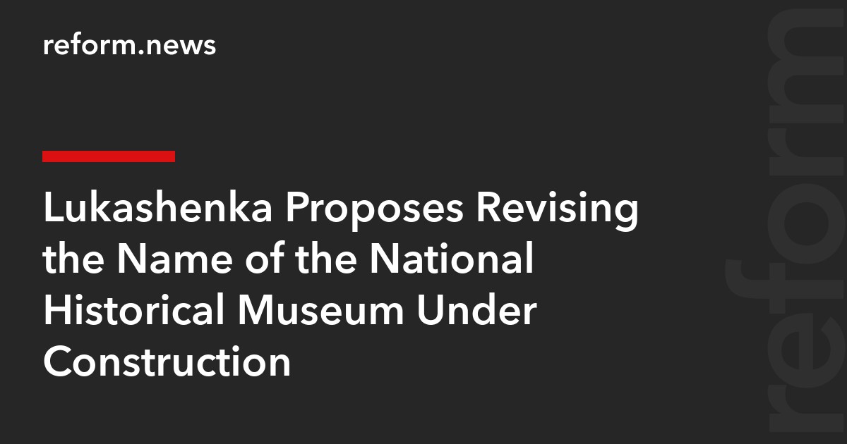 Lukashenka Proposes Revising the Name of the National Historical Museum Under Construction