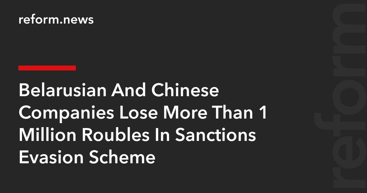 Belarusian And Chinese Companies Lose More Than 1 Million Roubles In Sanctions Evasion Scheme