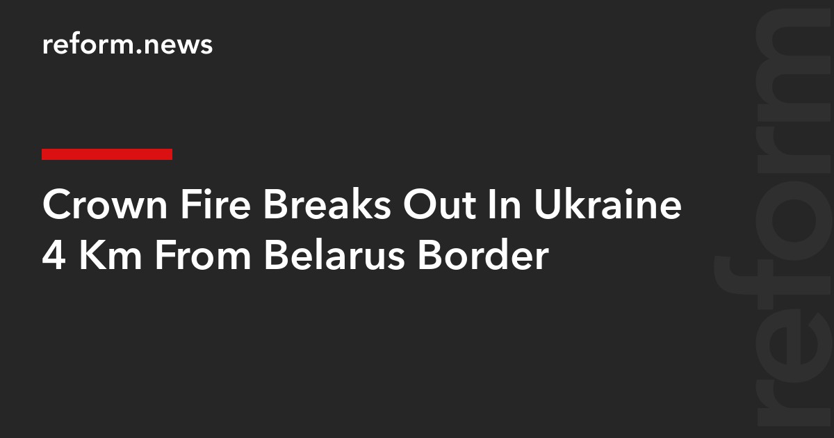 Crown Fire Breaks Out In Ukraine 4 Km From Belarus Border