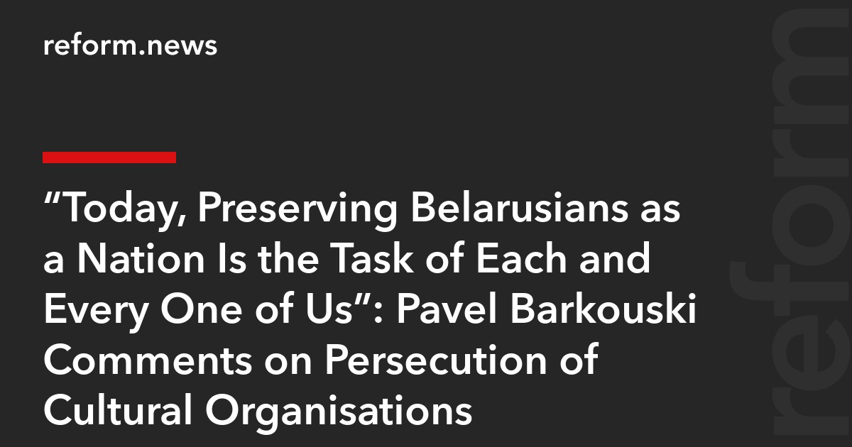 “Today, Preserving Belarusians as a Nation Is the Task of Each and Every One of Us”: Pavel Barkouski Comments on Persecution of Cultural Organisations