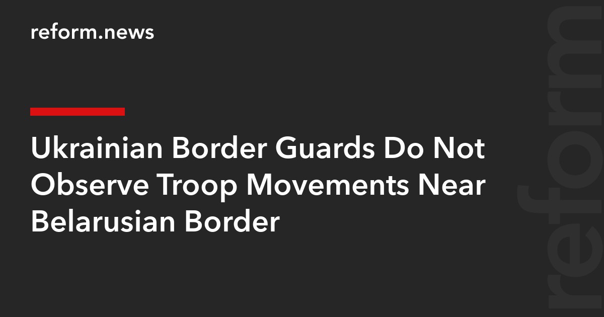 Ukrainian Border Guards Do Not Observe Troop Movements Near Belarusian Border
