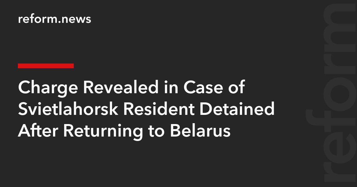 Charge Revealed in Case of Svietlahorsk Resident Detained After Returning to Belarus