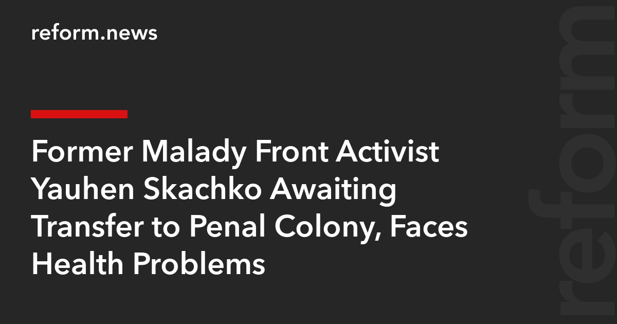 Former Malady Front Activist Yauhen Skachko Awaiting Transfer to Penal Colony, Faces Health Problems
