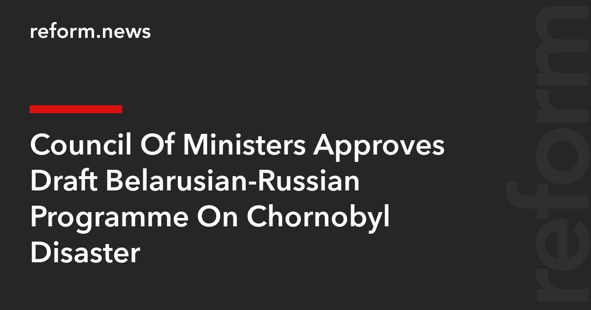 Council Of Ministers Approves Draft Belarusian-Russian Programme On Chornobyl Disaster
