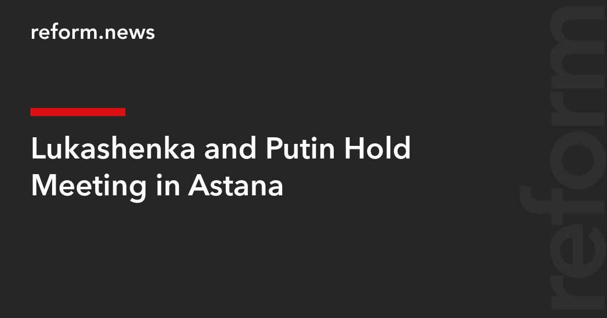 Lukashenka and Putin Hold Meeting in Astana