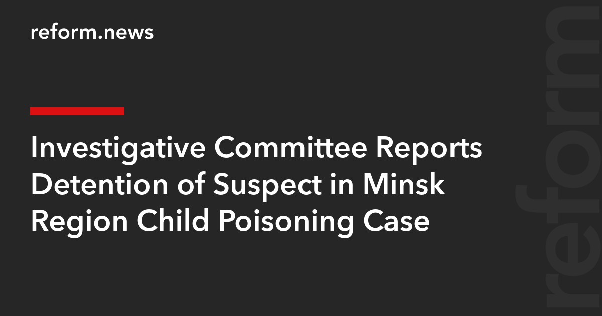 Investigative Committee Reports Detention of Suspect in Minsk Region Child Poisoning Case