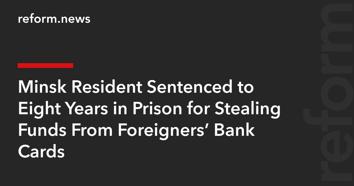Minsk Resident Sentenced to Eight Years in Prison for Stealing Funds From Foreigners’ Bank Cards