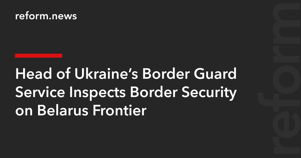 Head of Ukraine’s Border Guard Service Inspects Border Security on Belarus Frontier