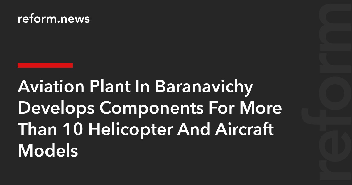 Aviation Plant In Baranavichy Develops Components For More Than 10 Helicopter And Aircraft Models