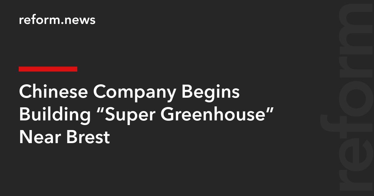 Chinese Company Begins Building “Super Greenhouse” Near Brest